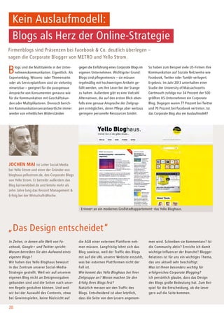 Firmenblogs sind Präsenzen bei Facebook & Co. deutlich überlegen –
sagen die Corporate Blogger von METRO und Yello Strom.
Blogs sind die Multitalente in der Unter-
nehmenskommunikation. Eigentlich. Als
Expertenblog, Wissens- oder Themenseite
oder als Serviceplattform sind sie vielseitig
einsetzbar – geeignet für die passgenaue
Ansprache von Konsumenten genauso wie
für die Kommunikation mit Geschäftskun-
den oder Multiplikatoren. Dennoch berich-
ten Kommunikationsverantwortliche immer
wieder von erheblichen Widerständen
In Zeiten, in denen alle Welt von Fa-
cebook, Google+ und Twitter spricht:
Warum betreiben Sie den Aufwand eines
eigenen Blogs?
Wir haben das Yello Bloghaus bewusst
in das Zentrum unserer Social-Media-
Strategie gestellt. Weil wir auf unserem
eigenen Blog nicht an Designvorgaben
gebunden sind und die Seiten nach unse-
ren Regeln gestalten können. Und weil
wir bei der Auswahl des Contents, etwa
bei Gewinnspielen, keine Rücksicht auf
gegen die Einführung eines Corporate Blogs im
eigenen Unternehmen. Wichtigster Grund:
Blogs sind pflegeintensiv – sie müssen
regelmäßig mit hochwertigen Artikeln ge-
füllt werden, um ihre Leser bei der Stange
zu halten. Außerdem gibt es eine Vielzahl
Alternativen, die auf den ersten Blick eben-
falls eine genaue Ansprache der Zielgrup-
pen ermöglichen, deren Pflege aber weitaus
geringere personelle Ressourcen bindet.
So haben zum Beispiel viele US-Firmen ihre
Kommunikation auf Soziale Netzwerke wie
Facebook, Twitter oder Tumblr verlagert.
Ergebnis: Im Jahr 2013 unterhalten einer
Studie der University of Massachusetts
Dartmouth zufolge nur 34 Prozent der 500
größten US-Unternehmen ein Corporate
Blog. Dagegen waren 77 Prozent bei Twitter
und 70 Prozent bei Facebook vertreten. Ist
das Corporate Blog also ein Auslaufmodell?
Jochen Mai ist Leiter Social Media
bei Yello Strom und einer der Gründer von
bloghaus.yellostrom.de, des Corporate Blogs
von Yello Strom. Er betreibt außerdem das
Blog karrierebibel.de und leitete mehr als
zehn Jahre lang das Ressort Management &
Erfolg bei der WirtschaftsWoche.
„Das Design entscheidet“
die AGB einer externen Plattform neh-
men müssen. Langfristig lohnt sich das
Blog sowieso, weil der Traffic des Blogs
mit auf die URL unserer Website einzahlt,
was bei externen Plattformen nicht der
Fall ist.
Wie kommt das Yello Bloghaus bei Ihrer
Zielgruppe an? Woran machen Sie den
Erfolg Ihres Blogs fest?
Natürlich messen wir den Traffic des
Blogs. Entscheidend ist aber letztlich,
dass die Seite von den Lesern angenom-
Kein Auslaufmodell:
Blogs als Herz der Online-Strategie
20
men wird. Schreiben sie Kommentare? Ist
die Community aktiv? Erreiche ich damit
wichtige Influencer der Branche? Blogger
Relations ist für uns ein wichtiges Thema,
das uns aktuell sehr beschäftigt.
Was ist Ihnen besonders wichtig für
erfolgreiches Corporate Blogging?
Ich persönlich glaube, dass das Design
des Blogs große Bedeutung hat. Zum Bei-
spiel für die Entscheidung, ob die Leser
gern auf die Seite kommen.
Erinnert an ein modernes Großstadtappartement: das Yello Bloghaus.
 