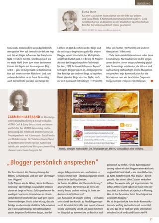 Wie funktioniert die Themenplanung des
METRO Genussblogs, und wer darf überhaupt
dort bloggen?
Große Themen wie die Aktion „Metro Kochheraus-
forderung“ oder Beiträge zu saisonalen Terminen
planen wir lange im Voraus. Dafür sprechen wir die
jeweiligen Experten im Unternehmen an. Grund-
sätzlich können Mitarbeiter aber auch gern eigene
Themen einbringen. Uns ist dabei wichtig, dass die
Beiträge eine bestimmte inhaltliche Tiefe aufweisen
und in die Gesamtstrategie der Kommunikation
passen. Insgesamt funktioniert das gut, aber bei
Carmen Hillebrand ist Abteilungs-
leiterin Digital Marketing & Social Media bei
METRO Cash & Carry Deutschland und verant-
wortlich für das METRO Genussblog (metro-
genussblog.de). Hillebrand arbeitete zuvor als
Pressesprecherin mit Schwerpunkt Social Media
und Mobile Internet für Vodafone Deutschland.
Sie twittert unter ihrem eigenen Namen und
betreibt ein persönliches Wortsparschwein-Blog
(daswortsparschwein.blogspot.de).
„Blogger persönlich ansprechen“
einigen Kollegen mussten wir – und müssen es
teilweise immer noch – Überzeugungsarbeit leisten,
damit sie für das Blog schreiben.
Sie haben die Aktion „Kochherausforderung“
angesprochen. Wie treten Sie an Ihre Com-
munity heran, und wie wichtig ist Ihnen der
Austausch mit Influencern?
Der Austausch ist uns sehr wichtig – wir haben
sehr schnell den Kontakt zu Foodbloggern ge-
sucht. Grundsätzlich sollte man zuerst schauen,
wo die Community spricht, um dann mit ihnen
ins Gespräch zu kommen und sie letztlich auch
Keinesfalls. Insbesondere wenn das Unterneh-
men großen Wert auf Kontrolle der Inhalte legt
und die wichtigen Influencer der Branche im
Netz erreichen möchte, sind Blogs nach wie
vor erste Wahl. Denn zum einen bestimmen
Firmen die Regeln auf ihrem eigenen Blog
selbst – ganz im Gegensatz zur Kommunika-
tion auf einer externen Plattform. Und zum
anderen behalten sie in ihrem Firmenblog
auch die Kontrolle darüber, wie lange der
Content im Web bestehen bleibt. Blogs sind
die wichtigste Inspirationsquelle für andere
Blogger, womit ihr erheblicher Multiplikati-
onseffekt deutlich wird. Ein Beleg: 18 Prozent
der von der Blogsuchmaschine Technorati
für den „2013 Technorati Influencer Report“
befragten Blogger gaben an, Anregungen für
ihre Beiträge von anderen Blogs zu beziehen.
Damit standen Blogs an erster Stelle, noch
vor dem Austausch mit Kollegen (11 Prozent),
Infos von Twitter (10 Prozent) und anderen
Newsseiten (10 Prozent).
Viele bedeutende Unternehmen teilen diese
Einschätzung. Als Resultat sind in den vergan-
genen beiden Jahren einige aufwendig gestal-
tete Firmenblogs entstanden, die in Form und
Aufmachung hochwertigen Online-Magazinen
entsprechen. ergo Kommunikation hat die
Macher von zwei viel beachteten Corporate
Blogs zu ihrem Erfolgsrezept interviewt.
Elena Stein
hat den klassischen Journalismus von der Pike auf gelernt
und Social Media & Kommunikationsmanagement studiert. Ganz
nebenbei hat sie als Dozentin an der Deutschen Sporthochschule
Köln für die Medienwerkstatt Online gearbeitet.
t 0221-912 887 96; elena.stein@ergo-komm.de
Blogging
21
persönlich zu treffen. Für die Kochherausfor-
derung haben wir den Bloggern einen Korb mit
ungewöhnlichem Inhalt – wie Loué-Hühnchen,
La Ratte Kartoffeln und Ahoi-Brause – bereit-
gestellt, den sie mit allen Zutaten verkochen
sollten. Das wurde sehr gut angenommen. Ein
echtes Offline-Event haben wir noch nicht ver-
anstaltet, das befindet sich jedoch in Planung.
Was ist Ihre besondere Zutat für erfolgreiches
Corporate Blogging?
Mir ist die persönliche Note in der Kommunika-
tion sehr wichtig. Authentisch und menschlich
zu sein, das ist für mich der große Unterschied
zwischen Social Media und klassischer PR.
Hotels, Metzger, Hobbyköche: Die Zielgruppen des Metro Genussblogs sind vielfältig.
 