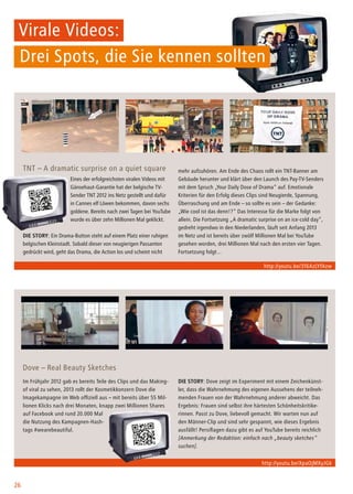 26
Virale Videos:
Drei Spots, die Sie kennen sollten
TNT – A dramatic surprise on a quiet square
Eines der erfolgreichsten viralen Videos mit
Gänsehaut-Garantie hat der belgische TV-
Sender TNT 2012 ins Netz gestellt und dafür
in Cannes elf Löwen bekommen, davon sechs
goldene. Bereits nach zwei Tagen bei YouTube
wurde es über zehn Millionen Mal geklickt.
Die Story: Ein Drama-Button steht auf einem Platz einer ruhigen
belgischen Kleinstadt. Sobald dieser von neugierigen Passanten
gedrückt wird, geht das Drama, die Action los und scheint nicht
mehr aufzuhören. Am Ende des Chaos rollt ein TNT-Banner am
Gebäude herunter und klärt über den Launch des Pay-TV-Senders
mit dem Spruch „Your Daily Dose of Drama“ auf. Emotionale
Kriterien für den Erfolg dieses Clips sind Neugierde, Spannung,
Überraschung und am Ende – so sollte es sein – der Gedanke:
„Wie cool ist das denn!?“ Das Interesse für die Marke folgt von
allein. Die Fortsetzung „A dramatic surprise on an ice-cold day“,
gedreht irgendwo in den Niederlanden, läuft seit Anfang 2013
im Netz und ist bereits über zwölf Millionen Mal bei YouTube
gesehen worden, drei Millionen Mal nach den ersten vier Tagen.
Fortsetzung folgt…
Dove – Real Beauty Sketches
Im Frühjahr 2012 gab es bereits Teile des Clips und das Making-
of viral zu sehen, 2013 rollt der Kosmetikkonzern Dove die
Imagekampagne im Web offiziell aus – mit bereits über 55 Mil-
lionen Klicks nach drei Monaten, knapp zwei Millionen Shares
auf Facebook und rund 20.000 Mal
die Nutzung des Kampagnen-Hash-
tags #wearebeautiful.
Die Story: Dove zeigt im Experiment mit einem Zeichenkünst-
ler, dass die Wahrnehmung des eigenen Aussehens der teilneh-
menden Frauen von der Wahrnehmung anderer abweicht. Das
Ergebnis: Frauen sind selbst ihre härtesten Schönheitskritike-
rinnen. Passt zu Dove, liebevoll gemacht. Wir warten nun auf
den Männer-Clip und sind sehr gespannt, wie dieses Ergebnis
ausfällt! Persiflagen dazu gibt es auf YouTube bereits reichlich
[Anmerkung der Redaktion: einfach nach „beauty sketches“
suchen].
http://youtu.be/316AzLYfAzw
http://youtu.be/XpaOjMXyJGk
 