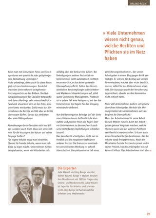 29
» Viele Unternehmen
wissen nicht genau,
welche Rechten und
Pflichten sie im Netz
haben
Die Experten
Julia Wasert und Jörg Bange von der
Kölner Kanzlei Bange + Wasert beraten
ihre Mandanten seit 1999 in Fragen des
Online- und Medienrechts. Julia Wasert
ist Expertin für Arbeits- und Marken-
recht, Jörg Bange ist Fachanwalt für
Urheber- und Medienrecht.
Kann man mit lizenzfreien Fotos von Stock-
agenturen wie pixelio.de oder gettyimages
eine Abmahnung vermeiden?
Nicht unbedingt, denn auch für diese Fotos
gibt es Lizenzbestimmungen. Zunächst
erwerben Unternehmen weitgehende
Nutzungsrechte an den Bildern. Die Nut-
zungsbedingungen der Sozialen Netzwerke
sind dann allerdings sehr unterschiedlich –
Facebook etwa lässt sich an den Fotos eine
Unterlizenz einräumen. Dafür muss das Un-
ternehmen die Rechte am Bild aber an Dritte
übertragen dürfen. Genau das verbieten
aber viele Bildagenturen.
Abmahnungen betreffen aber nicht nur Bil-
der, sondern auch Texte. Muss ein Unterneh-
men für die Aussagen der Nutzer auf seiner
Fanpage haften?
Für eigene Inhalte muss man einstehen.
Ebenso für fremde Inhalte, wenn man sich
diese zu eigen macht. Unternehmen haften
beispielsweise, wenn ein Mitarbeiter sich
abfällig über die Konkurrenz äußert. Bei
Beleidigungen anderer Nutzer ist ein
Unternehmen nicht automatisch rechtlich
verantwortlich, es hat keine generelle
Überwachungspflicht. Fallen den Verant-
wortlichen Beschimpfungen oder Urheber-
und Markenrechtsverletzungen auf, zählt
gutes Community Management. Praktisch
ist in jedem Fall eine Netiquette, mit der das
Unternehmen die Regeln für den Umgang
miteinander definiert.
Nun bleiben negative Beiträge auf der Seite
eines Unternehmens hoffentlich die Aus-
nahme und positive Posts die Regel. Darf
ein Unternehmen zu diesem Zweck auch
seine Mitarbeiter Empfehlungen schreiben
lassen?
Das kann leicht schiefgehen, nicht nur im
Hinblick auf die negativen Reaktionen
anderer Nutzer. Die Grenze zur unerlaub-
ten verschleierten Werbung ist schnell
überschritten. Beispielsweise im Fall eines
Versicherungsmitarbeiters, der seinen
Arbeitgeber in einem Blog gegen Kritik ver-
teidigte. Er schrieb den Beitrag auf seinem
Firmenrechner, machte aber nicht deutlich,
dass er selbst für das Unternehmen arbei-
tete. Die Aussage wurde der Versicherung
zugerechnet, obwohl sie den Kommentar
nicht initiiert hatte.
Nicht alle Arbeitnehmer äußern sich positiv
über ihren Arbeitgeber. Wo hört die Mei-
nungsfreiheit des Arbeitnehmers auf, wo
beginnt die Dienstpflicht?
Muss der Arbeitnehmer für seine Arbeit
Soziale Medien nutzen, kann der Arbeit-
geber genaue Vorgaben machen, welche
Themen wann und auf welcher Plattform
veröffentlicht werden sollen. Er kann auch
einen Verantwortlichen bestimmen, der die
Inhalte vorab freigeben muss. Nutzt ein
Mitarbeiter Soziale Netzwerke privat und in
seiner Freizeit, hat der Arbeitgeber darauf
keinen Einfluss. Der Arbeitnehmer darf aber
Online-Recht
 