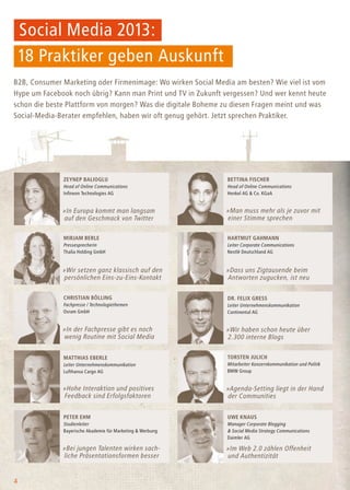 Social Media 2013:
18 Praktiker geben Auskunft
4
B2B, Consumer Marketing oder Firmenimage: Wo wirken Social Media am besten? Wie viel ist vom
Hype um Facebook noch übrig? Kann man Print und TV in Zukunft vergessen? Und wer kennt heute
schon die beste Plattform von morgen? Was die digitale Boheme zu diesen Fragen meint und was
Social-Media-Berater empfehlen, haben wir oft genug gehört. Jetzt sprechen Praktiker.
Uwe Knaus
Manager Corporate Blogging
& Social Media Strategy Communications
Daimler AG
Peter Ehm
Studienleiter
Bayerische Akademie für Marketing & Werbung
»Bei jungen Talenten wirken sach-
liche Präsentationsformen besser
»Im Web 2.0 zählen Offenheit
und Authentizität
Torsten Julich
Mitarbeiter Konzernkommunikation und Politik
BMW Group
Matthias Eberle
Leiter Unternehmenskommunikation
Lufthansa Cargo AG
»Hohe Interaktion und positives
Feedback sind Erfolgsfaktoren
»Agenda-Setting liegt in der Hand
der Communities
Dr. Felix Gress
Leiter Unternehmenskommunikation
Continental AG
Christian Bölling
Fachpresse / Technologiethemen
Osram GmbH
»In der Fachpresse gibt es noch
wenig Routine mit Social Media
»Wir haben schon heute über
2.300 interne Blogs
Hartmut Gahmann
Leiter Corporate Communications
Nestlé Deutschland AG
Mirjam Berle
Pressesprecherin
Thalia Holding GmbH
»Wir setzen ganz klassisch auf den
persönlichen Eins-zu-Eins-Kontakt
»Dass uns Zigtausende beim
Antworten zugucken, ist neu
Zeynep Balioglu
Head of Online Communications
Infineon Technologies AG
Bettina Fischer
Head of Online Communications
Henkel AG & Co. KGaA
»In Europa kommt man langsam
auf den Geschmack von Twitter
»Man muss mehr als je zuvor mit
einer Stimme sprechen
 