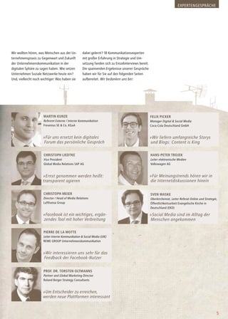 Wir wollten hören, was Menschen aus der Un-
ternehmenspraxis zu Gegenwart und Zukunft
der Unternehmenskommunikation in der
digitalen Sphäre zu sagen haben. Wie setzen
Unternehmen Soziale Netzwerke heute ein?
Und, vielleicht noch wichtiger: Was haben sie
dabei gelernt? 18 Kommunikationsexperten
mit großer Erfahrung in Strategie und Um-
setzung fanden sich zu Einzelinterviews bereit.
Die spannenden Ergebnisse unserer Gespräche
haben wir für Sie auf den folgenden Seiten
aufbereitet. Wir bedanken uns bei:
5
Prof. Dr. Torsten Oltmanns
Partner and Global Marketing Director
Roland Berger Strategy Consultants
»Um Entscheider zu erreichen,
werden neue Plattformen interessant
Pierre de la Motte
Leiter Interne Kommunikation & Social Media (UIK)
REWE GROUP Unternehmenskommunikation
»Wir interessieren uns sehr für das
Feedback der Facebook-Nutzer
Sven Waske
Oberkirchenrat, Leiter Referat Online und Strategie,
Öffentlichkeitsarbeit Evangelische Kirche in
Deutschland (EKD)
Christoph Meier
Director / Head of Media Relations
Lufthansa Group
»Facebook ist ein wichtiges, ergän-
zendes Tool mit hoher Verbreitung
»Social Media sind im Alltag der
Menschen angekommen
Christoph Liedtke
Vice President
Global Media Relations SAP AG
Hans-Peter Trojek
Leiter elektronische Medien
Volkswagen AG
»Ernst genommen werden heißt:
transparent agieren
»Für Meinungstrends hören wir in
die Internetdiskussionen hinein
Martin Kunze
Referent Externe / Interne Kommunikation
Fresenius SE & Co. KGaA
Felix Picker
Manager Digital & Social Media
Coca-Cola Deutschland GmbH
»Für uns ersetzt kein digitales
Forum das persönliche Gespräch
»Wir liefern umfangreiche Storys
und Blogs: Content is King
EXPERTENGESPRÄCHE
 