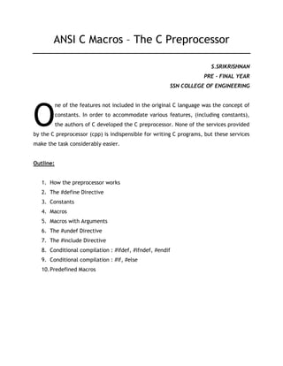 ANSI C Macros – The C Preprocessor
S.SRIKRISHNAN
PRE - FINAL YEAR
SSN COLLEGE OF ENGINEERING
ne of the features not included in the original C language was the concept of
constants. In order to accommodate various features, (including constants),
the authors of C developed the C preprocessor. None of the services provided
by the C preprocessor (cpp) is indispensible for writing C programs, but these services
make the task considerably easier.
Outline:
1. How the preprocessor works
2. The #define Directive
3. Constants
4. Macros
5. Macros with Arguments
6. The #undef Directive
7. The #include Directive
8. Conditional compilation : #ifdef, #ifndef, #endif
9. Conditional compilation : #if, #else
10.Predefined Macros
O
 