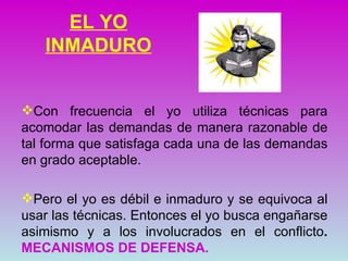 EL YO
   INMADURO


Con frecuencia el yo utiliza técnicas para
acomodar las demandas de manera razonable de
tal forma que satisfaga cada una de las demandas
en grado aceptable.

Pero el yo es débil e inmaduro y se equivoca al
usar las técnicas. Entonces el yo busca engañarse
asimismo y a los involucrados en el conflicto.
MECANISMOS DE DEFENSA.
 