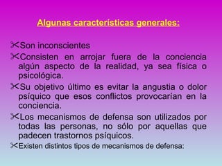 Algunas características generales:

Son inconscientes
Consisten en arrojar fuera de la conciencia
 algún aspecto de la realidad, ya sea física o
 psicológica.
Su objetivo último es evitar la angustia o dolor
 psíquico que esos conflictos provocarían en la
 conciencia.
Los mecanismos de defensa son utilizados por
 todas las personas, no sólo por aquellas que
 padecen trastornos psíquicos.
Existen distintos tipos de mecanismos de defensa:
 