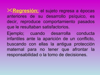 Regresión; el sujeto regresa a épocas
anteriores de su desarrollo psíquico, es
decir, reproduce comportamiento pasados
que le resultaban satisfactorios.
Ejemplo; cuando desarrolla conducta
infantiles ante la aparición de un conflicto,
buscando con ellas la antigua protección
maternal para no tener que afrontar la
responsabilidad o la tomo de decisiones.
 