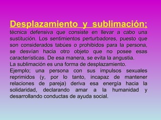 Desplazamiento y sublimación;
técnica defensiva que consiste en llevar a cabo una
sustitución. Los sentimientos perturbadores, puesto que
son considerados tabúes o prohibidos para la persona,
se desvían hacia otro objeto que no posee esas
características. De esa manera, se evita la angustia.
La sublimación es una forma de desplazamiento.
Ejemplo; una persona con sus impulsos sexuales
reprimidos (y, por lo tanto, incapaz de mantener
relaciones de pareja) deriva esa energía hacia la
solidaridad, declarando amar a la humanidad y
desarrollando conductas de ayuda social.
 