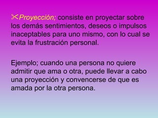 Proyección; consiste en proyectar sobre
los demás sentimientos, deseos o impulsos
inaceptables para uno mismo, con lo cual se
evita la frustración personal.

Ejemplo; cuando una persona no quiere
admitir que ama o otra, puede llevar a cabo
una proyección y convencerse de que es
amada por la otra persona.
 