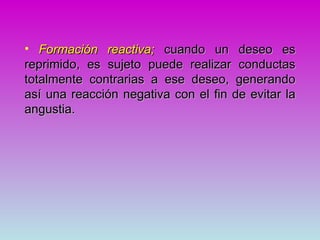 • Formación reactiva; cuando un deseo es
reprimido, es sujeto puede realizar conductas
totalmente contrarias a ese deseo, generando
así una reacción negativa con el fin de evitar la
angustia.
 
