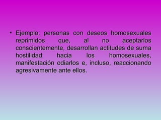 • Ejemplo; personas con deseos homosexuales
  reprimidos    que,      al     no     aceptarlos
  conscientemente, desarrollan actitudes de suma
  hostilidad    hacia      los      homosexuales,
  manifestación odiarlos e, incluso, reaccionando
  agresivamente ante ellos.
 