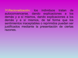 Racionalización; los individuos tratan de
autoconvencerse, dando explicaciones a los
demás y a sí mismos, dando explicaciones a los
demás y a sí mismos, de tal forma que los
sentimientos inaceptables o reprimidos puedan ser
justificados mediante la presentación de ciertas
razones.
 