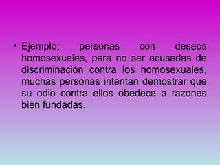 • Ejemplo;     personas     con   deseos
  homosexuales, para no ser acusadas de
  discriminación contra los homosexuales,
  muchas personas intentan demostrar que
  su odio contra ellos obedece a razones
  bien fundadas.
 