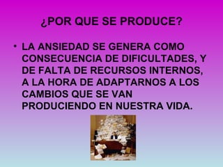 ¿POR QUE SE PRODUCE?

• LA ANSIEDAD SE GENERA COMO
  CONSECUENCIA DE DIFICULTADES, Y
  DE FALTA DE RECURSOS INTERNOS,
  A LA HORA DE ADAPTARNOS A LOS
  CAMBIOS QUE SE VAN
  PRODUCIENDO EN NUESTRA VIDA.
 