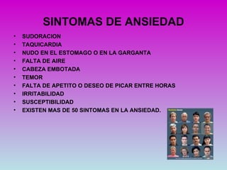SINTOMAS DE ANSIEDAD
•   SUDORACION
•   TAQUICARDIA
•   NUDO EN EL ESTOMAGO O EN LA GARGANTA
•   FALTA DE AIRE
•   CABEZA EMBOTADA
•   TEMOR
•   FALTA DE APETITO O DESEO DE PICAR ENTRE HORAS
•   IRRITABILIDAD
•   SUSCEPTIBILIDAD
•   EXISTEN MAS DE 50 SINTOMAS EN LA ANSIEDAD.
 