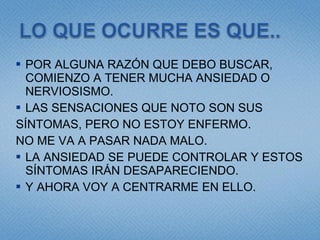 POR ALGUNA RAZÓN QUE DEBO BUSCAR, COMIENZO A TENER MUCHA ANSIEDAD O NERVIOSISMO. LAS SENSACIONES QUE NOTO SON SUS  SÍNTOMAS, PERO NO ESTOY ENFERMO.  NO ME VA A PASAR NADA MALO. LA ANSIEDAD SE PUEDE CONTROLAR Y ESTOS SÍNTOMAS IRÁN DESAPARECIENDO. Y AHORA VOY A CENTRARME EN ELLO. 