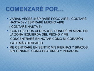 VARIAS VECES INSPIRARÉ POCO AIRE ( CONTARÉ HASTA 3) Y ESPIRARÉ MUCHO AIRE ( CONTARÉ HASTA 5). CON LOS OJOS CERRADOS, PONDRÉ MI MANO EN LA ZONA IZQUIERDA DEL PECHO Y ME  CONCENTRARÉ EN NOTAR CÓMO MI CORAZÓN LATE MÁS DESPACIO. ME CENTRARÉ EN SENTIR MIS PIERNAS Y BRAZOS SIN TENSIÓN, COMO FLOTANDO Y PESADOS. 