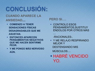 CUANDO APARECE LA  ANSIEDAD … COMIENZO A TENER SENSACIONES FÍSICAS  DESAGRADABLES QUE ME  ASUSTAN. ENTONCES APARECEN PENSAMIENTOS NEGATIVOS QUE ME HACEN SENTIRME PEOR. Y ME PONGO MÁS NERVIOSO AÚN. PERO SI…. CONTROLO ESOS PENSAMIENTOS,SUSTITUYÉNDOLOS POR OTROS MÁS … -RACIONALES-. Y ME RELAJO RESPIRANDO MEJOR Y  DESTENSANDO MIS  MÚSCULOS … HABRÉ VENCIDO YO. 