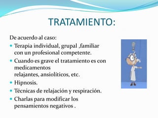 TRATAMIENTO:De acuerdo al caso:Terapia individual, grupal ,familiar con un profesional competente.Cuando es grave el tratamiento es con medicamentos relajantes, ansiolíticos, etc.Hipnosis.Técnicas de relajación y respiración.Charlas para modificar los pensamientos negativos .