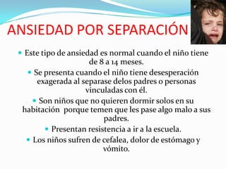ANSIEDAD POR SEPARACIÓNEste tipo de ansiedad es normal cuando el niño tiene de 8 a 14 meses.Se presenta cuando el niño tiene desesperación exagerada al separase delos padres o personas vinculadas con él.Son niños que no quieren dormir solos en su habitación  porque temen que les pase algo malo a sus padres.Presentan resistencia a ir a la escuela.Los niños sufren de cefalea, dolor de estómago y vómito.