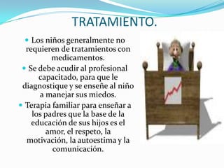 TRATAMIENTO.Los niños generalmente no requieren de tratamientos con medicamentos.Se debe acudir al profesional capacitado, para que le diagnostique y se enseñe al niño a manejar sus miedos.Terapia familiar para enseñar a los padres que la base de la educación de sus hijos es el amor, el respeto, la motivación, la autoestima y la comunicación.