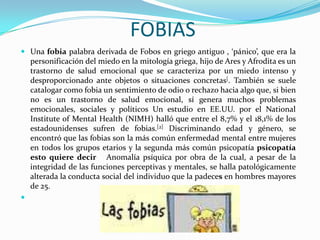 FOBIASUna fobia palabra derivada de Fobos en griego antiguo , ‘pánico’, que era la personificación del miedo en la mitología griega, hijo de Ares y Afrodita es un trastorno de salud emocional que se caracteriza por un miedo intenso y desproporcionado ante objetos o situaciones concretas[. También se suele catalogar como fobia un sentimiento de odio o rechazo hacia algo que, si bien no es un trastorno de salud emocional, sí genera muchos problemas emocionales, sociales y políticos Un estudio en EE.UU. por el NationalInstitute of Mental Health (NIMH) halló que entre el 8,7% y el 18,1% de los estadounidenses sufren de fobias.[2] Discriminando edad y género, se encontró que las fobias son la más común enfermedad mental entre mujeres en todos los grupos etarios y la segunda más común psicopatía psicopatía esto quiere decir   Anomalía psíquica por obra de la cual, a pesar de la integridad de las funciones perceptivas y mentales, se halla patológicamente alterada la conducta social del individuo que la padeces en hombres mayores de 25.