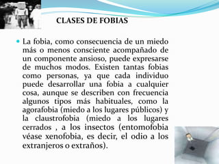 CLASES DE FOBIASLa fobia, como consecuencia de un miedo más o menos consciente acompañado de un componente ansioso, puede expresarse de muchos modos. Existen tantas fobias como personas, ya que cada individuo puede desarrollar una fobia a cualquier cosa, aunque se describen con frecuencia algunos tipos más habituales, como la agorafobia (miedo a los lugares públicos) y la claustrofobia (miedo a los lugares cerrados , a los insectos (entomofobia véase xenofobia, es decir, el odio a los extranjeros o extraños).