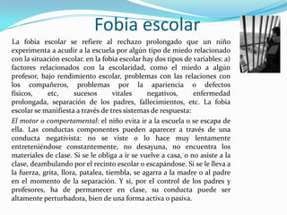 Fobia escolar     La fobia escolar se refiere al rechazo prolongado que un niño experimenta a acudir a la escuela por algún tipo de miedo relacionado con la situación escolar. en la fobia escolar hay dos tipos de variables: a) factores relacionados con la escolaridad, como el miedo a algún profesor, bajo rendimiento escolar, problemas con las relaciones con los compañeros, problemas por la apariencia o defectos físicos, etc, sucesos vitales negativos, enfermedad prolongada, separación de los padres, fallecimientos, etc. La fobia escolar se manifiesta a través de tres sistemas de respuesta:	El motor o comportamental: el niño evita ir a la escuela o se escapa de ella. Las conductas componentes pueden aparecer a través de una conducta negativista: no se viste o lo hace muy lentamente entreteniéndose constantemente, no desayuna, no encuentra los materiales de clase. Si se le obliga a ir se vuelve a casa, o no asiste a la clase, deambulando por el recinto escolar o escapándose. Si se le lleva a la fuerza, grita, llora, patalea, tiembla, se agarra a la madre o al padre en el momento de la separación. Y si, por el control de los padres y profesores, ha de permanecer en clase, su conducta puede ser altamente perturbadora, bien de una forma activa o pasiva.