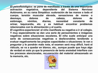 El psicofisiológico: se pone de manifiesto a través de una importante activación vegetativa, dependiente del Sistema Nervioso Autónomo, en su rama Simpática: sudoración de las manos o todo el cuerpo, tensión muscular elevada, sensaciones de mareo o desmayo, dolores de cabeza, dolores de estómago, vómitos, diarrea, necesidad constante de orinar, taquicardia, etc. y es habitual encontrar problemas relacionados con la alimentación y el sueño.El cognitivo-experiencial: el niño manifiesta su negativa a ir al colegio. Y muy especialmente se dan una serie de pensamientos e imágenes negativos sobre situaciones escolares. El niño suele anticipar una serie de consecuencias negativas o desfavorables tendiendo a evaluar negativamente las propias capacidades o situaciones: le van a preguntar y le pondrán mala nota, el examen será muy difícil, hará el ridículo, se va a quedar en blanco, etc., aunque puede que haya algo de verdad en esto ya que la presencia de tanta ansiedad interfiere con los procesos atencionales, recuperación del material almacenado en la memoria, etc.