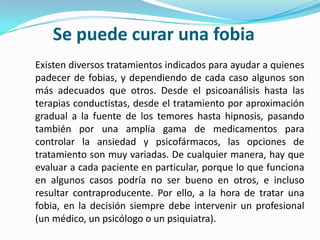 Se puede curar una fobiaExisten diversos tratamientos indicados para ayudar a quienes padecer de fobias, y dependiendo de cada caso algunos son más adecuados que otros. Desde el psicoanálisis hasta las terapias conductistas, desde el tratamiento por aproximación gradual a la fuente de los temores hasta hipnosis, pasando también por una amplia gama de medicamentos para controlar la ansiedad y psicofármacos, las opciones de tratamiento son muy variadas. De cualquier manera, hay que evaluar a cada paciente en particular, porque lo que funciona en algunos casos podría no ser bueno en otros, e incluso resultar contraproducente. Por ello, a la hora de tratar una fobia, en la decisión siempre debe intervenir un profesional (un médico, un psicólogo o un psiquiatra).