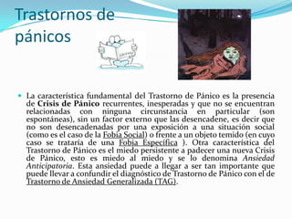 Trastornos de pánicosLa característica fundamental del Trastorno de Pánico es la presencia de Crisis de Pánico recurrentes, inesperadas y que no se encuentran relacionadas con ninguna circunstancia en particular (son espontáneas), sin un factor externo que las desencadene, es decir que no son desencadenadas por una exposición a una situación social (como es el caso de la Fobia Social) o frente a un objeto temido (en cuyo caso se trataría de una Fobia Específica ). Otra característica del Trastorno de Pánico es el miedo persistente a padecer una nueva Crisis de Pánico, esto es miedo al miedo y se lo denomina Ansiedad Anticipatoria. Esta ansiedad puede a llegar a ser tan importante que puede llevar a confundir el diagnóstico de Trastorno de Pánico con el de Trastorno de Ansiedad Generalizada (TAG).