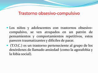 Trastorno obsesivo-compulsivoLos niños y adolescentes con trastornos obsesivo-compulsivo, se ven atrapados en un patrón de pensamientos y comportamientos repetitivos, estos parecen traumatizantes y difíciles de parar. (T.O.C.) es un trastorno perteneciente al grupo de los desórdenes de llamado ansiedad (como la agorafobia y la fobia social).