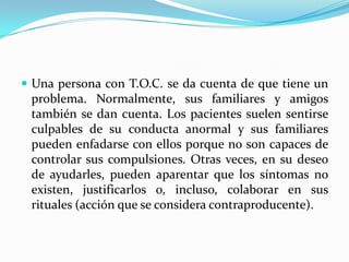 Una persona con T.O.C. se da cuenta de que tiene un problema. Normalmente, sus familiares y amigos también se dan cuenta. Los pacientes suelen sentirse culpables de su conducta anormal y sus familiares pueden enfadarse con ellos porque no son capaces de controlar sus compulsiones. Otras veces, en su deseo de ayudarles, pueden aparentar que los síntomas no existen, justificarlos o, incluso, colaborar en sus rituales (acción que se considera contraproducente).