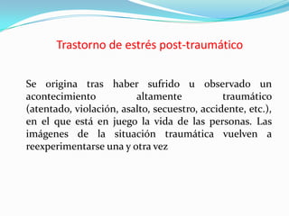 Trastorno de estrés post-traumático	Se origina tras haber sufrido u observado un acontecimiento altamente traumático (atentado, violación, asalto, secuestro, accidente, etc.), en el que está en juego la vida de las personas. Las imágenes de la situación traumática vuelven a reexperimentarse una y otra vez