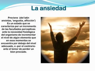 La ansiedadProviene  (del latín anxietas, 'angustia, aflicción') Es un estado que se caracteriza por un incremento de las facultades perceptivas ante la necesidad fisiológica del organismo de incrementar el nivel de algún elemento que en esos momentos se encuentra por debajo del nivel adecuado, o -por el contrario- ante el temor de perder un bien preciado.