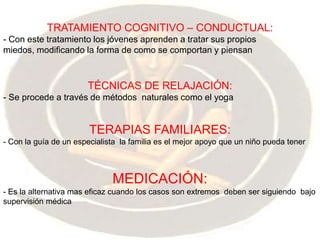 TRATAMIENTO COGNITIVO – CONDUCTUAL: - Con este tratamiento los jóvenes aprenden a tratar sus propios miedos, modificando la forma de como se comportan y piensanTÉCNICAS DE RELAJACIÓN:- Se procede a través de métodos  naturales como el yoga TERAPIAS FAMILIARES:- Con la guía de un especialista  la familia es el mejor apoyo que un niño pueda tenerMEDICACIÓN:- Es la alternativa mas eficaz cuando los casos son extremos  deben ser siguiendo  bajo supervisión médica