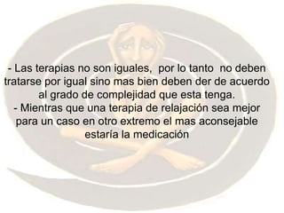 - Las terapias no son iguales,  por lo tanto  no deben tratarse por igual sino mas bien deben der de acuerdo al grado de complejidad que esta tenga. - Mientras que una terapia de relajación sea mejor para un caso en otro extremo el mas aconsejable estaría la medicación