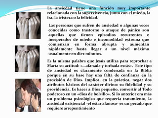 La ansiedad tiene una función muy importante relacionada con la supervivencia, junto con el miedo, la ira, la tristeza o la felicidad. Las personas que sufren de ansiedad o algunas veces conocidas como trastorno o ataque de pánico son aquellas que tienen episodios recurrentes e  inesperados de miedo e incomodidad extrema que comienzan en forma abrupta y aumentan rápidamente hasta llegar a un nivel máximo usualmente en diez minutos.Es la misma palabra que Jesús utiliza para reprochar a Marta su actitud: «...afanada y turbada estás».  Este tipo de ansiedad es claramente condenada en la Biblia porque en su base hay una falta de confianza en la provisión de Dios. Implica, en la práctica, negar dos atributos básicos del carácter divino: su fidelidad y su providencia. Es hacer a Dios pequeño, convertir al Todo poderoso en un «dios de bolsillo». Si lo anterior era más un problema psicológico que requería tratamiento, la ansiedad existencial -el estar afanoso- es un pecado que requiere arrepentimiento