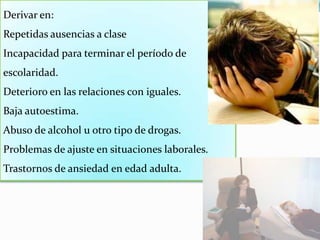 Derivar en:Repetidas ausencias a clase Incapacidad para terminar el período de escolaridad. Deterioro en las relaciones con iguales. Baja autoestima. Abuso de alcohol u otro tipo de drogas. Problemas de ajuste en situaciones laborales. Trastornos de ansiedad en edad adulta. 