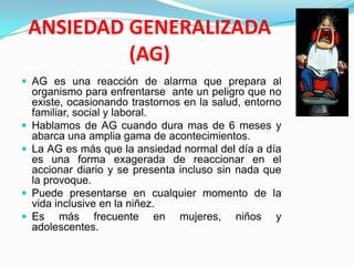 ANSIEDAD GENERALIZADA(AG)AG es una reacción de alarma que prepara al organismo para enfrentarse  ante un peligro que no existe, ocasionando trastornos en la salud, entorno familiar, social y laboral. Hablamos de AG cuando dura mas de 6 meses y abarca una amplia gama de acontecimientos.La AG es más que la ansiedad normal del día a día es una forma exagerada de reaccionar en el accionar diario y se presenta incluso sin nada que la provoque.Puede presentarse en cualquier momento de la vida inclusive en la niñez.Es más frecuente en mujeres, niños y adolescentes.