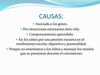 CAUSAS:Asociada a los genes.Por situaciones estresantes dela vida.Comportamiento aprendido.En los niños por una presión excesiva en el rendimiento escolar, deportivo y puntualidad.Porque no enseñamos a los niños a manejar los miedos que se presentan durante el crecimiento.