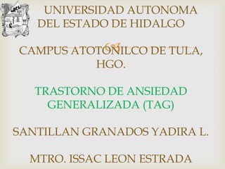 UNIVERSIDAD AUTONOMA
   DEL ESTADO DE HIDALGO

           
CAMPUS ATOTONILCO DE TULA,
          HGO.

   TRASTORNO DE ANSIEDAD
     GENERALIZADA (TAG)

SANTILLAN GRANADOS YADIRA L.

  MTRO. ISSAC LEON ESTRADA
 