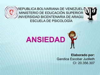 REPUBLICA BOLIVARIANA DE VENEZUELA
 MINISTERIO DE EDUCACIÓN SUPERIOR
UNIVERSIDAD BICENTENARIA DE ARAGUA
       ESCUELA DE PSICOLOGÍA




    ANSIEDAD
                           Elaborado por:
                   Gandica Escobar Judileth
                            CI: 20.356.307
 