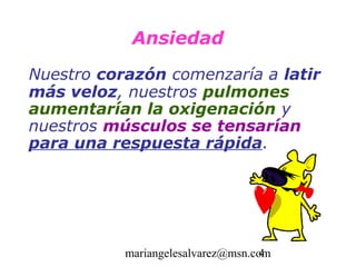 Ansiedad
Nuestro corazón comenzaría a latir
más veloz, nuestros pulmones
aumentarían la oxigenación y
nuestros músculos se tensarían
para una respuesta rápida.




           mariangelesalvarez@msn.com
                                    4
 