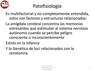 Patofisiología
Es multifactorial y no completamente entendida,
estos son factores y estructuras relacionadas:
La amígdala cerebral concentra las memorias
estresantes que estimulan al sistema nervioso
autónomo cuando se percibe peligro
consciente o inconscientemente
Estrés en la infancia
Y la Genética de loci relacionados con la
serotonina
www.tianxie.mx
ventas@tianxie.mx
(81)11590051
8
 