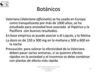 Botánicos
Valeriana (Valeriana officinalis) se ha usado en Europa
como tranquilizante por más de 1000 años, se ha
estudiado para ansiedad leve asociada al Hipérico y la
Pasiflora con buenos resultados.
En base empírica se puede asociar a él Lúpulo, y la Melisa
La dosis es de 150 a 300 mg en la mañana y 300 a 600 en
la noche
Precaución: para valorar la efectividad de la Valeriana
deben pasar varias semanas, si se quieren efectos
rápidos en la ansiedad y el insomnio se debe combinar
con plantas de efecto más rápido
www.drmiguelangelcontreras.com
drmacor@gmail.com
83728021

22

 