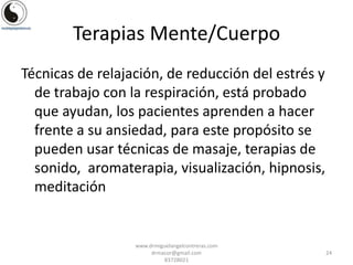Terapias Mente/Cuerpo
Técnicas de relajación, de reducción del estrés y
de trabajo con la respiración, está probado
que ayudan, los pacientes aprenden a hacer
frente a su ansiedad, para este propósito se
pueden usar técnicas de masaje, terapias de
sonido, aromaterapia, visualización, hipnosis,
meditación

www.drmiguelangelcontreras.com
drmacor@gmail.com
83728021

24

 