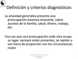 Definición y criterios diagnósticos
La ansiedad generaliza presenta una
preocupación excesiva incesante, sobre
asuntos de la familia, salud, dinero, trabajo,
etc.
Una vez que una preocupación cede otra ocupa
su lugar, siempre están presentes, se repiten y
son fuera de proporción con las circunstancias
reales
www.drmiguelangelcontreras.com
drmacor@gmail.com
83728021

5

 