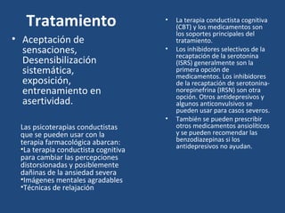 Tratamiento • La terapia conductista cognitiva 
(CBT) y los medicamentos son 
los soportes principales del 
tratamiento. 
• Los inhibidores selectivos de la 
recaptación de la serotonina 
(ISRS) generalmente son la 
primera opción de 
medicamentos. Los inhibidores 
de la recaptación de serotonina-norepinefrina 
(IRSN) son otra 
opción. Otros antidepresivos y 
algunos anticonvulsivos se 
pueden usar para casos severos. 
• También se pueden prescribir 
otros medicamentos ansiolíticos 
y se pueden recomendar las 
benzodiazepinas si los 
antidepresivos no ayudan. 
• Aceptación de 
sensaciones, 
Desensibilización 
sistemática, 
exposición, 
entrenamiento en 
asertividad. 
Las psicoterapias conductistas 
que se pueden usar con la 
terapia farmacológica abarcan: 
•La terapia conductista cognitiva 
para cambiar las percepciones 
distorsionadas y posiblemente 
dañinas de la ansiedad severa 
•Imágenes mentales agradables 
•Técnicas de relajación 
 