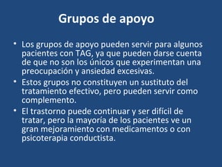 Grupos de apoyo 
• Los grupos de apoyo pueden servir para algunos 
pacientes con TAG, ya que pueden darse cuenta 
de que no son los únicos que experimentan una 
preocupación y ansiedad excesivas. 
• Estos grupos no constituyen un sustituto del 
tratamiento efectivo, pero pueden servir como 
complemento. 
• El trastorno puede continuar y ser difícil de 
tratar, pero la mayoría de los pacientes ve un 
gran mejoramiento con medicamentos o con 
psicoterapia conductista. 
 