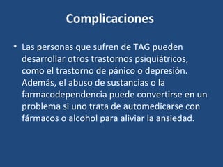 Complicaciones 
• Las personas que sufren de TAG pueden 
desarrollar otros trastornos psiquiátricos, 
como el trastorno de pánico o depresión. 
Además, el abuso de sustancias o la 
farmacodependencia puede convertirse en un 
problema si uno trata de automedicarse con 
fármacos o alcohol para aliviar la ansiedad. 
 